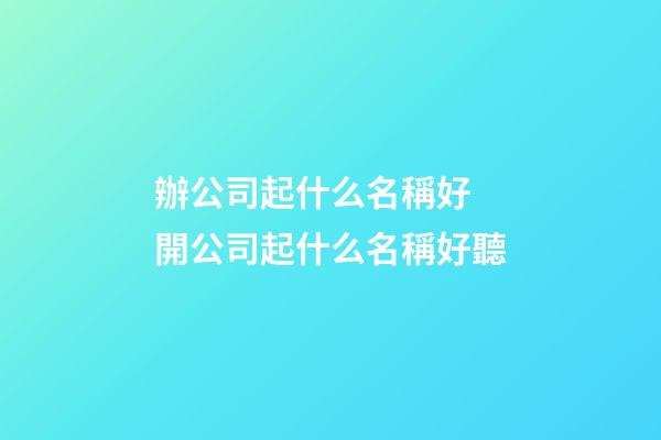 辦公司起什么名稱好 開公司起什么名稱好聽